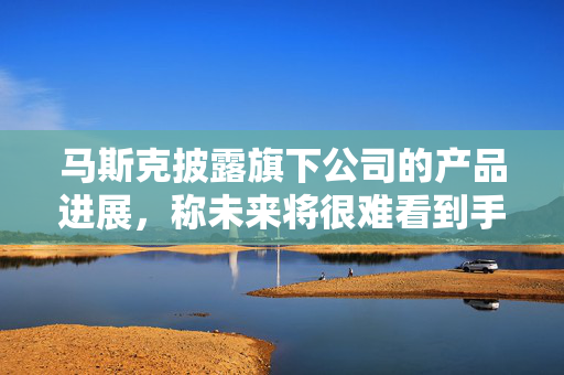 马斯克披露旗下公司的产品进展，称未来将很难看到手动驾驶的汽车