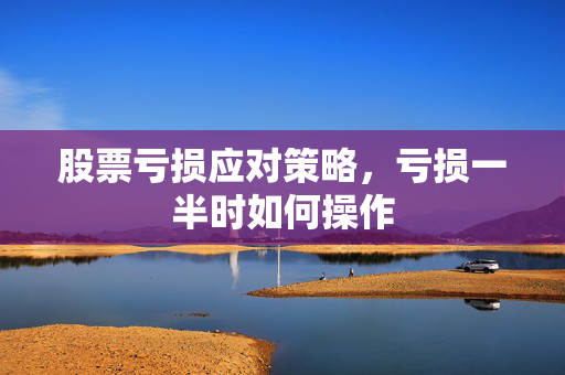 股票亏损应对策略，亏损一半时如何操作