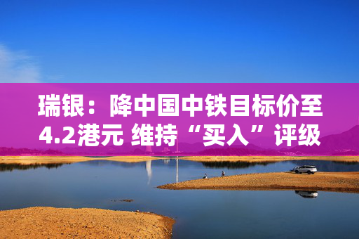 瑞银：降中国中铁目标价至4.2港元 维持“买入”评级