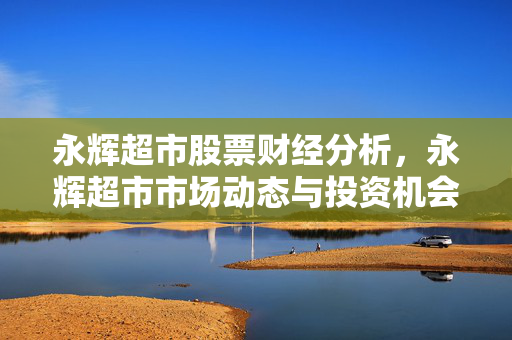 永辉超市股票财经分析，永辉超市市场动态与投资机会