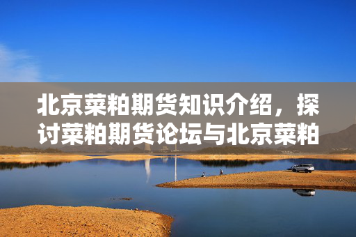北京菜粕期货知识介绍，探讨菜粕期货论坛与北京菜粕期货知识