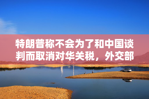 特朗普称不会为了和中国谈判而取消对华关税，外交部回应