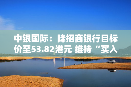 中银国际：降招商银行目标价至53.82港元 维持“买入”评级