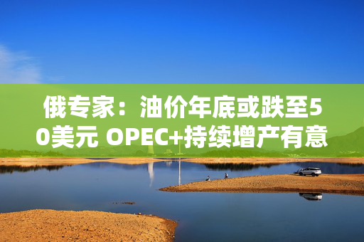 俄专家：油价年底或跌至50美元 OPEC+持续增产有意发动价格战