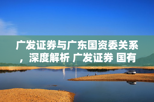 广发证券与广东国资委关系，深度解析 广发证券 国有:广发证券与广东国资委关系