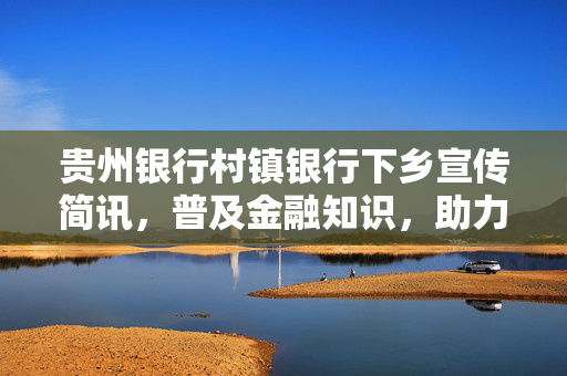 贵州银行村镇银行下乡宣传简讯，普及金融知识，助力乡村振兴
