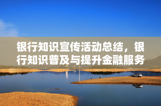银行知识宣传活动总结，银行知识普及与提升金融服务体验