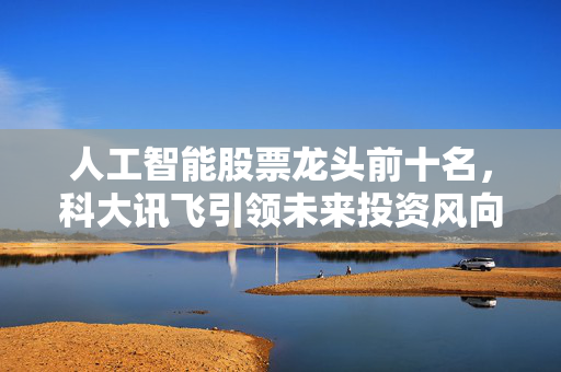 人工智能股票龙头前十名，科大讯飞引领未来投资风向