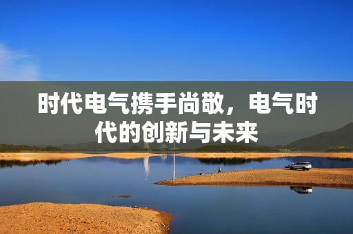 时代电气携手尚敬，电气时代的创新与未来