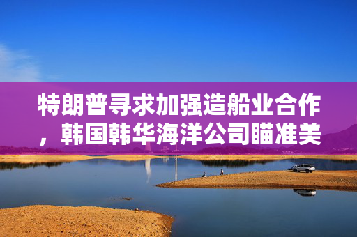 特朗普寻求加强造船业合作，韩国韩华海洋公司瞄准美国海军订单