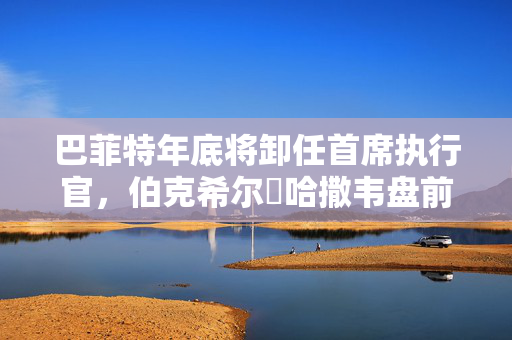 巴菲特年底将卸任首席执行官，伯克希尔・哈撒韦盘前下跌2.6%