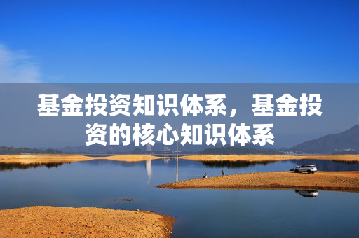 基金投资知识体系，基金投资的核心知识体系