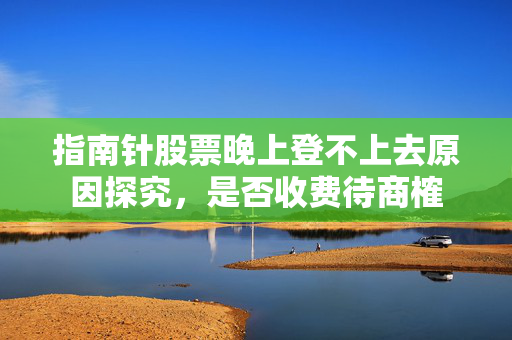 指南针股票晚上登不上去原因探究，是否收费待商榷