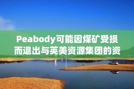 Peabody可能因煤矿受损而退出与英美资源集团的资产交易
