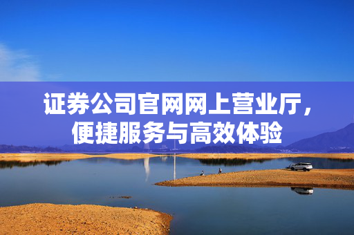 证券公司官网网上营业厅，便捷服务与高效体验