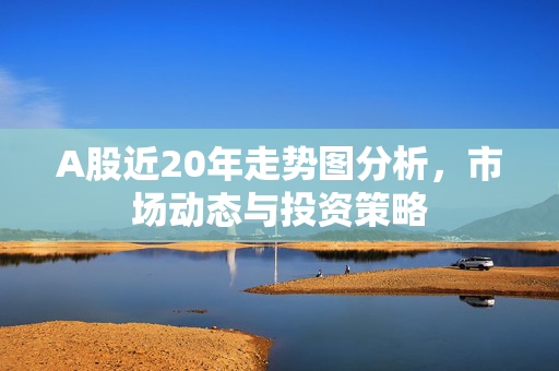 A股近20年走势图分析，市场动态与投资策略