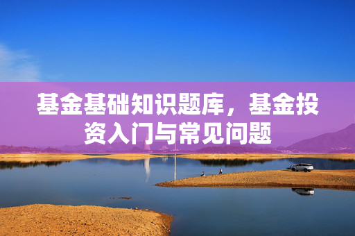 基金基础知识题库，基金投资入门与常见问题