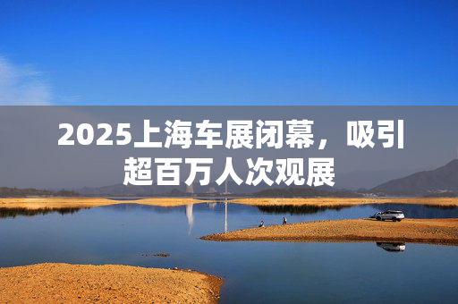 2025上海车展闭幕，吸引超百万人次观展