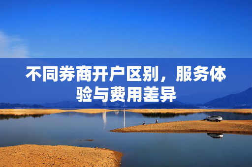 不同券商开户区别，服务体验与费用差异