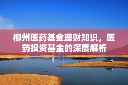 柳州医药基金理财知识，医药投资基金的深度解析