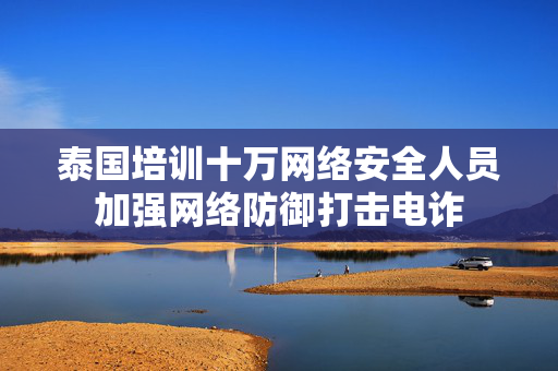 泰国培训十万网络安全人员加强网络防御打击电诈