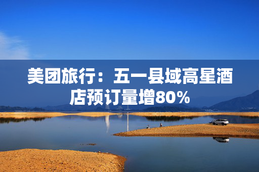 美团旅行：五一县域高星酒店预订量增80%
