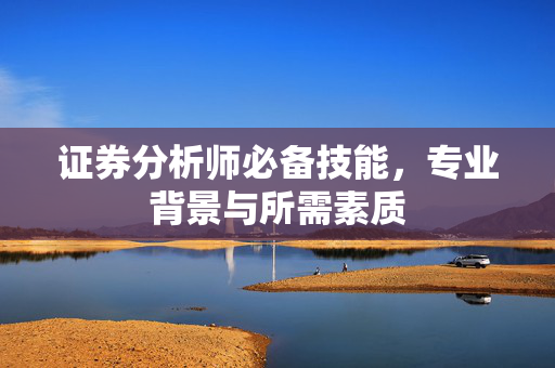 证券分析师必备技能，专业背景与所需素质