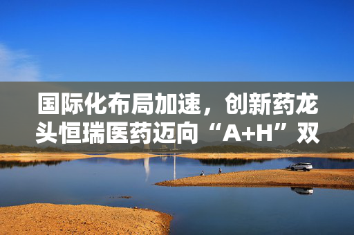 国际化布局加速，创新药龙头恒瑞医药迈向“A+H”双平台