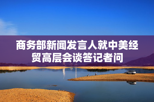 商务部新闻发言人就中美经贸高层会谈答记者问