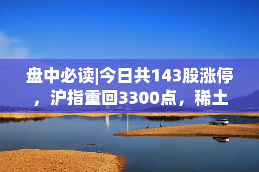 盘中必读|今日共143股涨停，沪指重回3300点，稀土、可控核聚变概念表现强势