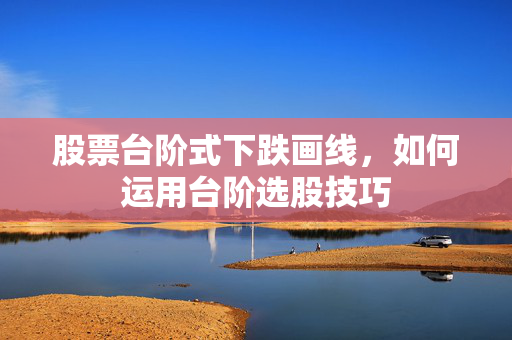 股票台阶式下跌画线，如何运用台阶选股技巧