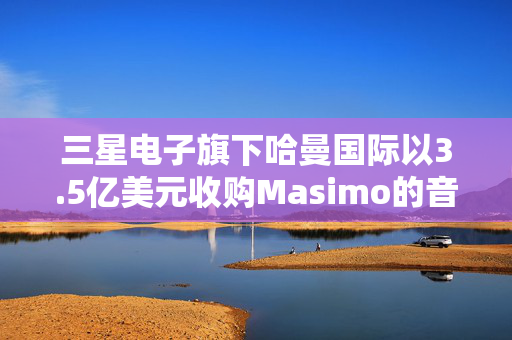 三星电子旗下哈曼国际以3.5亿美元收购Masimo的音频业务