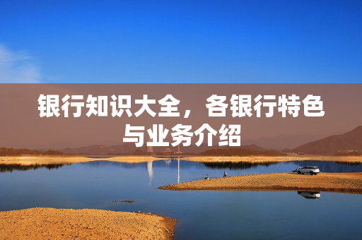 银行知识大全，各银行特色与业务介绍