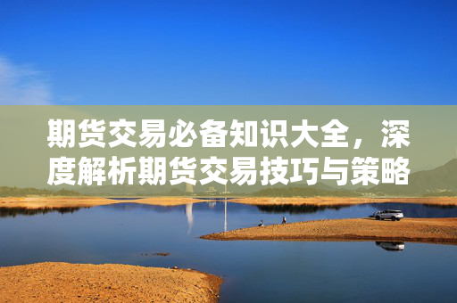 期货交易必备知识大全，深度解析期货交易技巧与策略