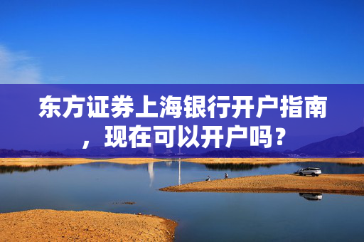 东方证券上海银行开户指南，现在可以开户吗？