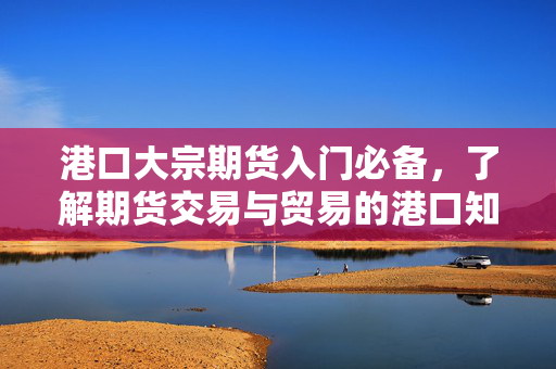 港口大宗期货入门必备，了解期货交易与贸易的港口知识