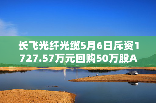 长飞光纤光缆5月6日斥资1727.57万元回购50万股A股