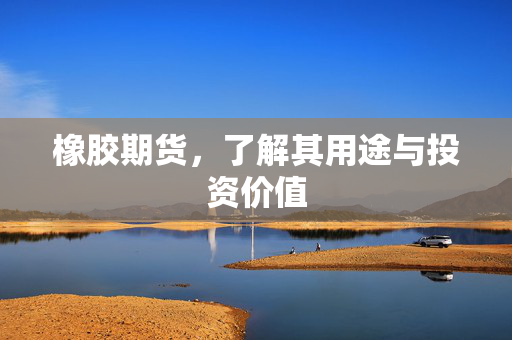 橡胶期货，了解其用途与投资价值