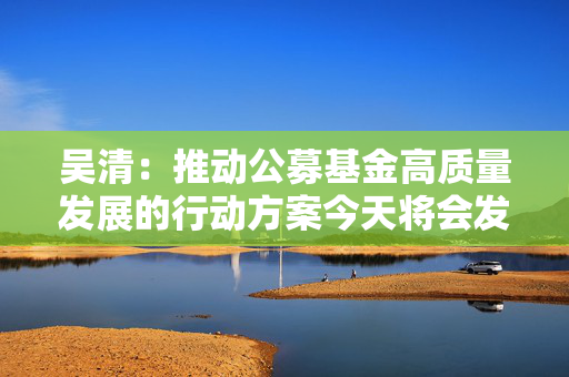 吴清：推动公募基金高质量发展的行动方案今天将会发布