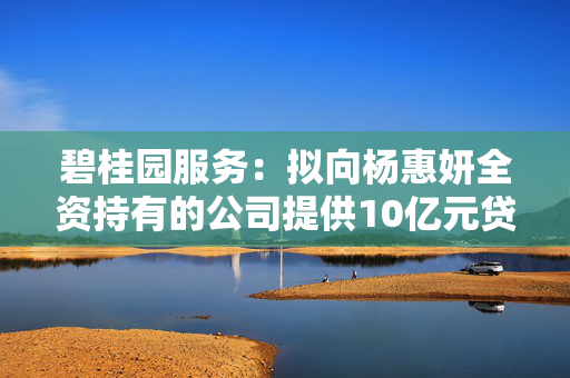 碧桂园服务：拟向杨惠妍全资持有的公司提供10亿元贷款，借款将转借给碧桂园用作保交楼
