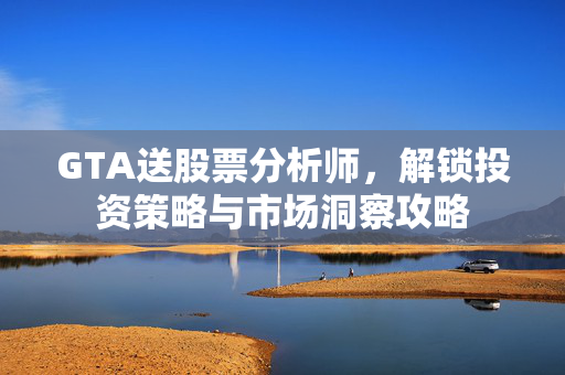GTA送股票分析师，解锁投资策略与市场洞察攻略