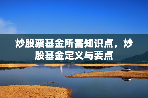 炒股票基金所需知识点，炒股基金定义与要点
