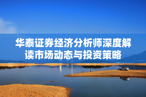华泰证券经济分析师深度解读市场动态与投资策略