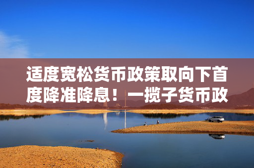 适度宽松货币政策取向下首度降准降息！一揽子货币政策三大类共十项