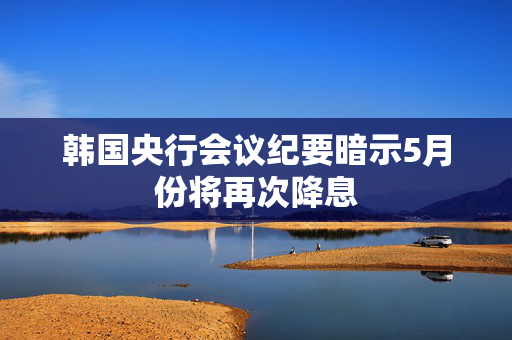 韩国央行会议纪要暗示5月份将再次降息