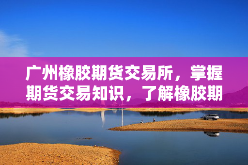 广州橡胶期货交易所，掌握期货交易知识，了解橡胶期货市场行情