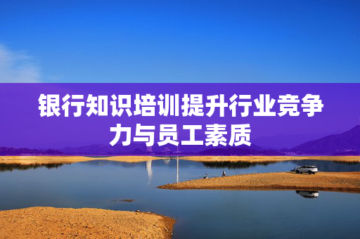 银行知识培训提升行业竞争力与员工素质