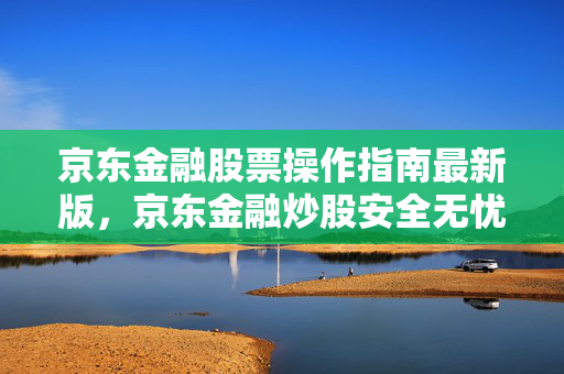 京东金融股票操作指南最新版，京东金融炒股安全无忧
