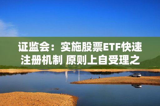 证监会：实施股票ETF快速注册机制 原则上自受理之日起5个工作日内完成注册