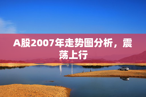 A股2007年走势图分析，震荡上行